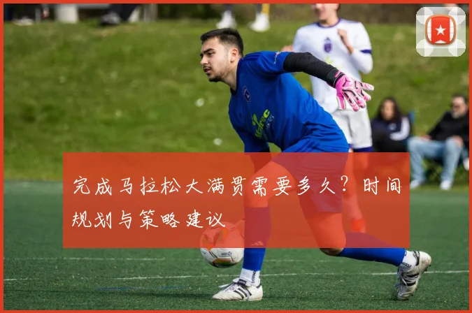 完成马拉松大满贯需要多久？时间规划与策略建议
