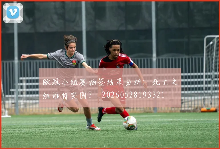 欧冠小组赛抽签结果分析：死亡之组谁将突围？_20260528193321
