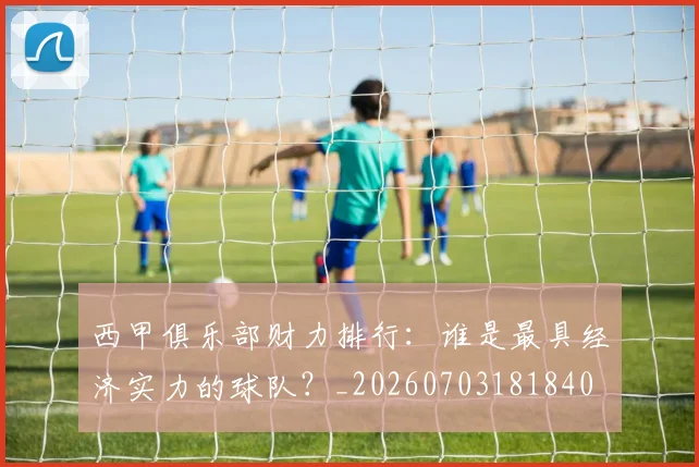 西甲俱乐部财力排行：谁是最具经济实力的球队？_20260703181840