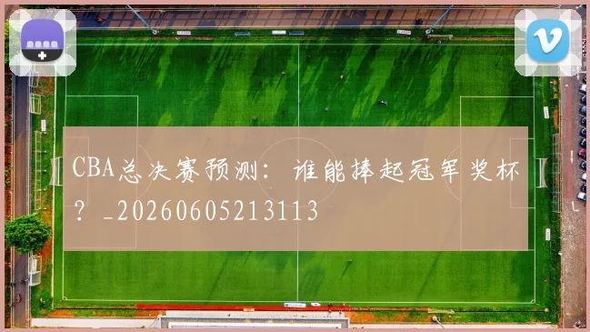 CBA总决赛预测：谁能捧起冠军奖杯？_20260605213113