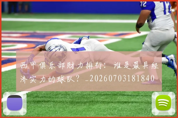 西甲俱乐部财力排行：谁是最具经济实力的球队？_20260703181840