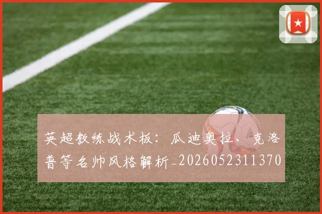 英超教练战术板:瓜迪奥拉、克洛普等名帅风格解析_20260523113709
