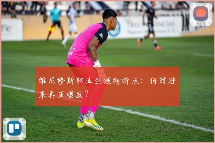维尼修斯职业生涯转折点：何时迎来真正爆发？