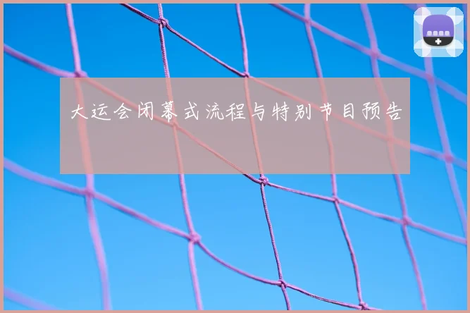 大运会闭幕式流程与特别节目预告