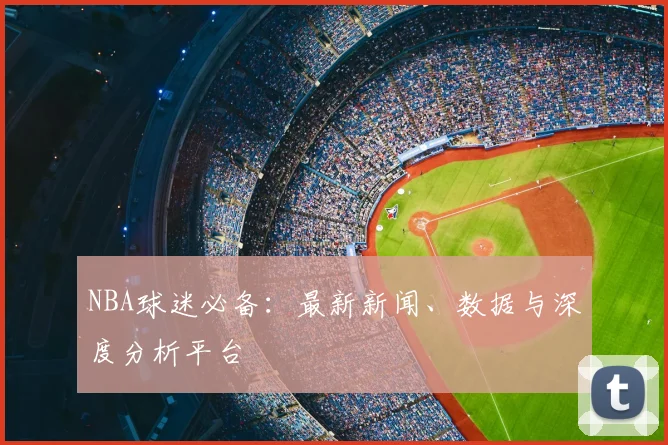 NBA球迷必备:最新新闻、数据与深度分析平台