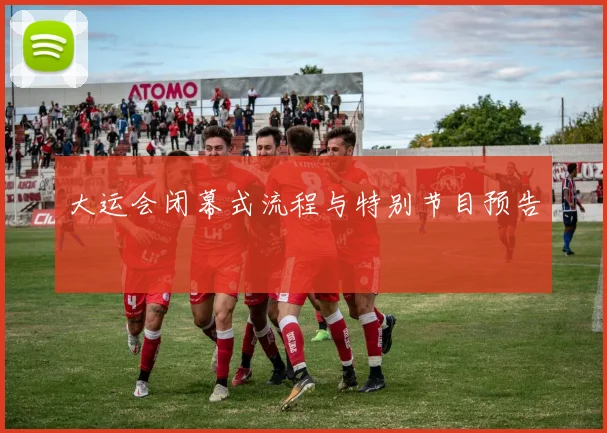 大运会闭幕式流程与特别节目预告
