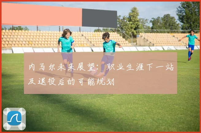 内马尔未来展望：职业生涯下一站及退役后的可能规划