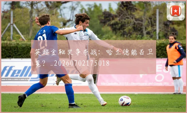 英超金靴奖争夺战：哈兰德能否卫冕？_20260702175018