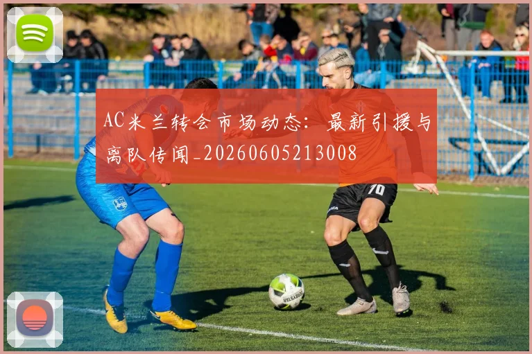 AC米兰转会市场动态：最新引援与离队传闻_20260605213008