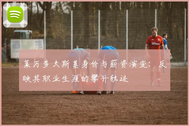 莱万多夫斯基身价与薪资演变：反映其职业生涯的攀升轨迹